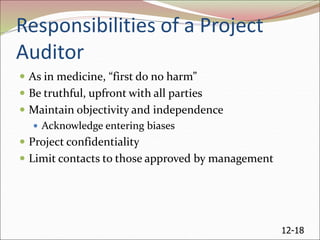 12-18
Responsibilities of a Project
Auditor
 As in medicine, “first do no harm”
 Be truthful, upfront with all parties
 Maintain objectivity and independence
 Acknowledge entering biases
 Project confidentiality
 Limit contacts to those approved by management
 