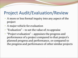 Project Audit/Evaluation/Review
• A more or less formal inquiry into any aspect of the
project
• A major vehicle for evaluation
• “Evaluation” – to set the value of; to appraise
• “Project evaluation” – appraises the progress and
performance of a project compared to that project’s
planned progress and performance, or compared to
the progress and performance of other similar projects
 