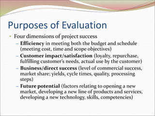Purposes of Evaluation
• Four dimensions of project success
– Efficiency in meeting both the budget and schedule
(meeting cost, time and scope objectives)
– Customer impact/satisfaction (loyalty, repurchase,
fulfilling customer’s needs, actual use by the customer)
– Business/direct success (level of commercial success,
market share; yields, cycle times, quality, processing
steps)
– Future potential (factors relating to opening a new
market, developing a new line of products and services,
developing a new technology, skills, competencies)
 