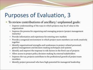 Purposes of Evaluation, 3
 To review contributions of ancillary/ unplanned goals:
 Improve understanding of the ways in which projects may be of value to the
organization
 Improve the process for organizing and managing projects (project management
maturity)
 Provide information and experience for entering new markets
 Provide a congenial environment in which project team members can work creatively
together
 Identify organizational strengths and weaknesses in project-related personnel,
general management and decision-making techniques and systems
 Identify and improve the response to risk factors in the firm’s use of projects
 Allow access to project policy decision-making by external stakeholders
 Improve the way projects contribute to the professional growth of project team
members
 Identify project personnel who have high potential for managerial leadership
 