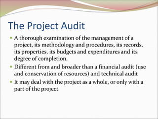 The Project Audit
 A thorough examination of the management of a
project, its methodology and procedures, its records,
its properties, its budgets and expenditures and its
degree of completion.
 Different from and broader than a financial audit (use
and conservation of resources) and technical audit
 It may deal with the project as a whole, or only with a
part of the project
 