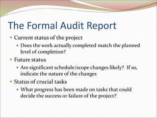 The Formal Audit Report
 Current status of the project
 Does the work actually completed match the planned
level of completion?
 Future status
 Are significant schedule/scope changes likely? If so,
indicate the nature of the changes
 Status of crucial tasks
 What progress has been made on tasks that could
decide the success or failure of the project?
 