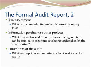 The Formal Audit Report, 2
 Risk assessment
 What is the potential for project failure or monetary
loss?
 Information pertinent to other projects
 What lessons learned from the project being audited
can be applied to other projects being undertaken by the
organization?
 Limitations of the audit
 What assumptions or limitations affect the data in the
audit?
 