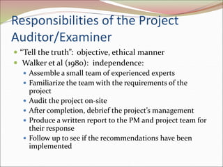 Responsibilities of the Project
Auditor/Examiner
 “Tell the truth”: objective, ethical manner
 Walker et al (1980): independence:
 Assemble a small team of experienced experts
 Familiarize the team with the requirements of the
project
 Audit the project on-site
 After completion, debrief the project’s management
 Produce a written report to the PM and project team for
their response
 Follow up to see if the recommendations have been
implemented
 