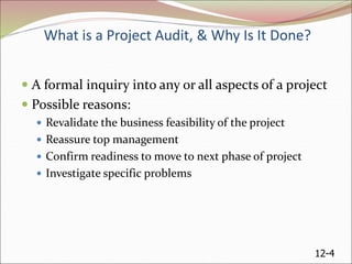 12-4
What is a Project Audit, & Why Is It Done?
 A formal inquiry into any or all aspects of a project
 Possible reasons:
 Revalidate the business feasibility of the project
 Reassure top management
 Confirm readiness to move to next phase of project
 Investigate specific problems
 