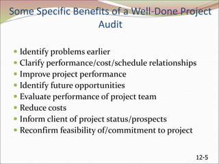 12-5
Some Specific Benefits of a Well-Done Project
Audit
 Identify problems earlier
 Clarify performance/cost/schedule relationships
 Improve project performance
 Identify future opportunities
 Evaluate performance of project team
 Reduce costs
 Inform client of project status/prospects
 Reconfirm feasibility of/commitment to project
 