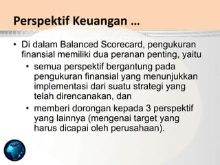 Perspektif Keuangan …
• Di dalam Balanced Scorecard, pengukuran
finansial memiliki dua peranan penting, yaitu
• semua perspektif bergantung pada
pengukuran finansial yang menunjukkan
implementasi dari suatu strategi yang
telah direncanakan, dan
• memberi dorongan kepada 3 perspektif
yang lainnya (mengenai target yang
harus dicapai oleh perusahaan).
 