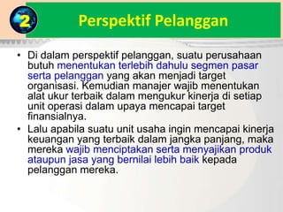 Perspektif Pelanggan
• Di dalam perspektif pelanggan, suatu perusahaan
butuh menentukan terlebih dahulu segmen pasar
serta pelanggan yang akan menjadi target
organisasi. Kemudian manajer wajib menentukan
alat ukur terbaik dalam mengukur kinerja di setiap
unit operasi dalam upaya mencapai target
finansialnya.
• Lalu apabila suatu unit usaha ingin mencapai kinerja
keuangan yang terbaik dalam jangka panjang, maka
mereka wajib menciptakan serta menyajikan produk
ataupun jasa yang bernilai lebih baik kepada
pelanggan mereka.
2
 
