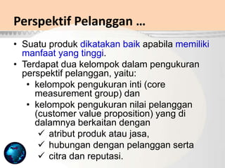 Perspektif Pelanggan …
• Suatu produk dikatakan baik apabila memiliki
manfaat yang tinggi.
• Terdapat dua kelompok dalam pengukuran
perspektif pelanggan, yaitu:
• kelompok pengukuran inti (core
measurement group) dan
• kelompok pengukuran nilai pelanggan
(customer value proposition) yang di
dalamnya berkaitan dengan
 atribut produk atau jasa,
 hubungan dengan pelanggan serta
 citra dan reputasi.
 