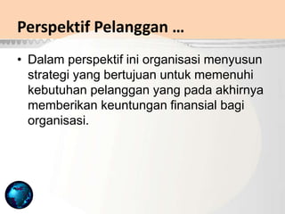 • Dalam perspektif ini organisasi menyusun
strategi yang bertujuan untuk memenuhi
kebutuhan pelanggan yang pada akhirnya
memberikan keuntungan finansial bagi
organisasi.
Perspektif Pelanggan …
 
