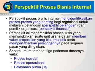 Perspektif Proses Bisnis Internal
• Perspektif proses bisnis internal mengidentifikasikan
proses-proses yang penting bagi organisasi untuk
melayani pelanggan (perspektif pelanggan) dan
pemilik organisasi (perspektif finansial).
• Perspektif ini menampilkan proses kritis yang
memungkinkan suatu unit usaha dalam memberi
value proposition yang bisa menarik serta
mempertahankan pelanggannya pada segmen
pasar yang diinginkan.
• Secara umum terdapat tiga pedoman dasarnya
yaitu:
• Proses inovasi
• Proses operasional
• Pelayanan purna jual
3
 