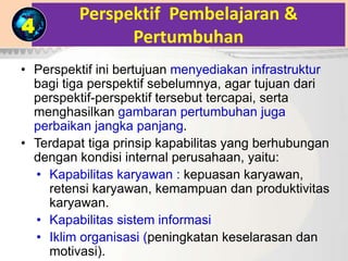 Perspektif Pembelajaran &
Pertumbuhan
• Perspektif ini bertujuan menyediakan infrastruktur
bagi tiga perspektif sebelumnya, agar tujuan dari
perspektif-perspektif tersebut tercapai, serta
menghasilkan gambaran pertumbuhan juga
perbaikan jangka panjang.
• Terdapat tiga prinsip kapabilitas yang berhubungan
dengan kondisi internal perusahaan, yaitu:
• Kapabilitas karyawan : kepuasan karyawan,
retensi karyawan, kemampuan dan produktivitas
karyawan.
• Kapabilitas sistem informasi
• Iklim organisasi (peningkatan keselarasan dan
motivasi).
4
 