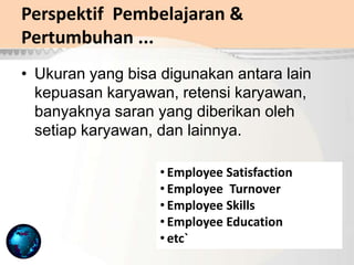 Perspektif Pembelajaran &
Pertumbuhan ...
• Ukuran yang bisa digunakan antara lain
kepuasan karyawan, retensi karyawan,
banyaknya saran yang diberikan oleh
setiap karyawan, dan lainnya.
• Employee Satisfaction
• Employee Turnover
• Employee Skills
• Employee Education
• etc`
 