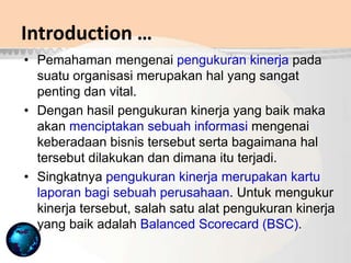 Introduction …
• Pemahaman mengenai pengukuran kinerja pada
suatu organisasi merupakan hal yang sangat
penting dan vital.
• Dengan hasil pengukuran kinerja yang baik maka
akan menciptakan sebuah informasi mengenai
keberadaan bisnis tersebut serta bagaimana hal
tersebut dilakukan dan dimana itu terjadi.
• Singkatnya pengukuran kinerja merupakan kartu
laporan bagi sebuah perusahaan. Untuk mengukur
kinerja tersebut, salah satu alat pengukuran kinerja
yang baik adalah Balanced Scorecard (BSC).
 