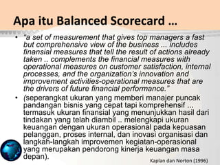 • “a set of measurement that gives top managers a fast
but comprehensive view of the business ... includes
finansial measures that tell the result of actions already
taken .. complements the financial measures with
operational measures on customer satisfaction, internal
processes, and the organization’s innovation and
improvement activities-operational measures that are
the drivers of future financial performance.”
• (seperangkat ukuran yang memberi manajer puncak
pandangan bisnis yang cepat tapi komprehensif ...
termasuk ukuran finansial yang menunjukkan hasil dari
tindakan yang telah diambil .. melengkapi ukuran
keuangan dengan ukuran operasional pada kepuasan
pelanggan, proses internal, dan inovasi organisasi dan
langkah-langkah improvemen kegiatan-operasional
yang merupakan pendorong kinerja keuangan masa
depan).
Apa itu Balanced Scorecard …
Kaplan dan Norton (1996)
 