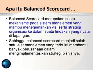 Apa itu Balanced Scorecard …
• Balanced Scorecard merupakan suatu
mekanisme pada sistem manajemen yang
mampu menerjemahkan visi serta strategi
organisasi ke dalam suatu tindakan yang nyata
di lapangan.
• Sehingga balanced scorecard menjadi salah
satu alat manajemen yang terbukti membantu
banyak perusahaan dalam
mengimplementasikan strategi bisnisnya.
 