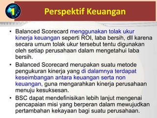 Perspektif Keuangan
• Balanced Scorecard menggunakan tolak ukur
kinerja keuangan seperti ROI, laba bersih, dll karena
secara umum tolak ukur tersebut tentu digunakan
oleh setiap perusahaan dalam mengetahui laba
bersih.
• Balanced Scorecard merupakan suatu metode
pengukuran kinerja yang di dalamnya terdapat
keseimbangan antara keuangan serta non
keuangan, guna mengarahkan kinerja perusahaan
menuju kesuksesan.
• BSC dapat mendefinisikan lebih lanjut mengenai
pencapaian misi yang berperan dalam mewujudkan
pertambahan kekayaan bagi suatu perusahaan.
1
 