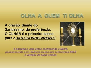 A oração diante do
Santíssimo, de preferência.
O OLHAR é o primeiro passo
para o AUTOCONHECIMENTO
É amando e, pelo amor, conhecendo a DEUS,
permanecendo com ELE em oração que colheremos DELE
a verdade de quem somos.
 