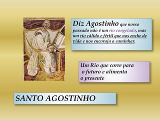 SANTO AGOSTINHO
Diz Agostinho que nosso
passado não é um rio congelado, mas
um rio cálido e fértil que nos enche de
vida e nos encoraja a caminhar.
Um Rio que corre para
o futuro e alimenta
o presente
 