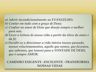 a) Aderir incondicionalmente ao EVANGELHO;
b) Contar em tudo com a graça de Deus;
c) Confiar no amor de Deus que deseja sempre o melhor
para nós;
d) Fazer a leitura de nossa vida a partir da ótica do amor e
da fé;
e) Decidir-se a direcionar a vida inteira (nosso passado,
nossos relacionamentos, aquilo que somos, que fazemos,
que sabemos, que temos) para a VONTADE DE DEUS,
que é sempre AMOR.
CAMINHO EXIGENTE –EXCELENTE –TRANSFORMA
NOSSAS VIDAS
 