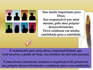 Sou muito importante para
Deus;
Sou responsável por mim
mesmo, pelo meu próprio
desenvolvimento.
Devo colaborar em minha
caminhada para a santidade.
É exatamente por causa dessa responsabilidade que
você escreve, a partir de hoje, sua história da salvação pessoal.
É uma forma consciente, madura e responsável de promover
seu próprio desenvolvimento e colaborar para a sua santidade.
 