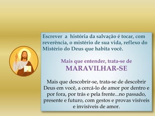 Escrever a história da salvação é tocar, com
reverência, o mistério de sua vida, reflexo do
Mistério do Deus que habita você.
Mais que entender, trata-se de
MARAVILHAR-SE
Mais que descobrir-se, trata-se de descobrir
Deus em você, a cercá-lo de amor por dentro e
por fora, por trás e pela frente...no passado,
presente e futuro, com gestos e provas visíveis
e invisíveis de amor.
 