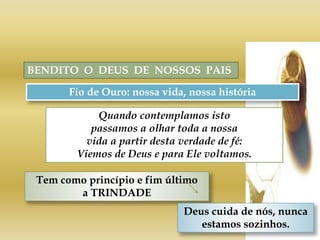 BENDITO O DEUS DE NOSSOS PAIS
Fio de Ouro: nossa vida, nossa história
Tem como princípio e fim último
a TRINDADE
Quando contemplamos isto
passamos a olhar toda a nossa
vida a partir desta verdade de fé:
Viemos de Deus e para Ele voltamos.
Deus cuida de nós, nunca
estamos sozinhos.
 