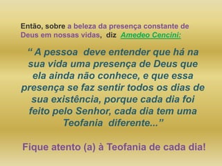 Então, sobre a beleza da presença constante de
Deus em nossas vidas, diz Amedeo Cencini:
“ A pessoa deve entender que há na
sua vida uma presença de Deus que
ela ainda não conhece, e que essa
presença se faz sentir todos os dias de
sua existência, porque cada dia foi
feito pelo Senhor, cada dia tem uma
Teofania diferente...”
Fique atento (a) à Teofania de cada dia!
 