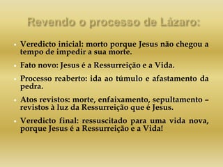  Veredicto inicial: morto porque Jesus não chegou a
tempo de impedir a sua morte.
 Fato novo: Jesus é a Ressurreição e a Vida.
 Processo reaberto: ida ao túmulo e afastamento da
pedra.
 Atos revistos: morte, enfaixamento, sepultamento –
revistos à luz da Ressurreição que é Jesus.
 Veredicto final: ressuscitado para uma vida nova,
porque Jesus é a Ressurreição e a Vida!
 