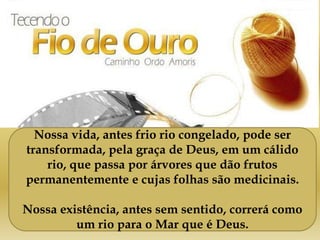 Nossa vida, antes frio rio congelado, pode ser
transformada, pela graça de Deus, em um cálido
rio, que passa por árvores que dão frutos
permanentemente e cujas folhas são medicinais.
Nossa existência, antes sem sentido, correrá como
um rio para o Mar que é Deus.
 