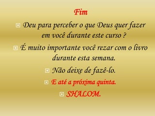 Fim
 Deu para perceber o que Deus quer fazer
em você durante este curso ?
 É muito importante você rezar com o livro
durante esta semana.
 Não deixe de fazê-lo.
 E até a próxima quinta.
 SHALOM.
 