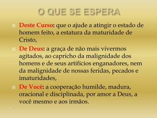  Deste Curso: que o ajude a atingir o estado de
homem feito, a estatura da maturidade de
Cristo,
 De Deus: a graça de não mais vivermos
agitados, ao capricho da malignidade dos
homens e de seus artifícios enganadores, nem
da malignidade de nossas feridas, pecados e
imaturidades,
 De Você: a cooperação humilde, madura,
oracional e disciplinada, por amor a Deus, a
você mesmo e aos irmãos.
“
 
