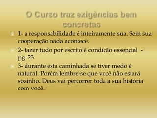  1- a responsabilidade é inteiramente sua. Sem sua
cooperação nada acontece.
 2- fazer tudo por escrito é condição essencial -
pg. 23
 3- durante esta caminhada se tiver medo é
natural. Porém lembre-se que você não estará
sozinho. Deus vai percorrer toda a sua história
com você.
 