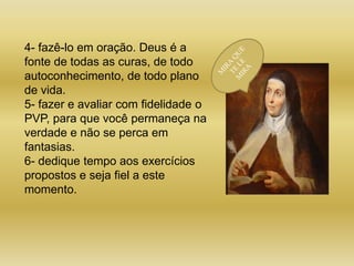4- fazê-lo em oração. Deus é a
fonte de todas as curas, de todo
autoconhecimento, de todo plano
de vida.
5- fazer e avaliar com fidelidade o
PVP, para que você permaneça na
verdade e não se perca em
fantasias.
6- dedique tempo aos exercícios
propostos e seja fiel a este
momento.
 