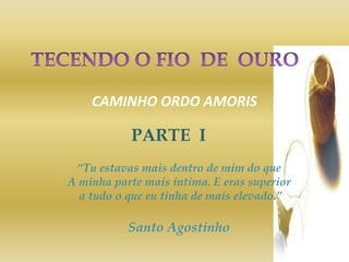 CAMINHO ORDO AMORIS
PARTE I
“Tu estavas mais dentro de mim do que
A minha parte mais íntima. E eras superior
a tudo o que eu tinha de mais elevado.”
Santo Agostinho
 