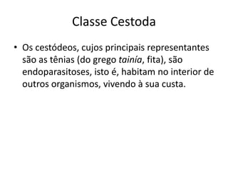 Classe Cestoda
• Os cestódeos, cujos principais representantes
são as tênias (do grego tainía, fita), são
endoparasitoses, isto é, habitam no interior de
outros organismos, vivendo à sua custa.
 