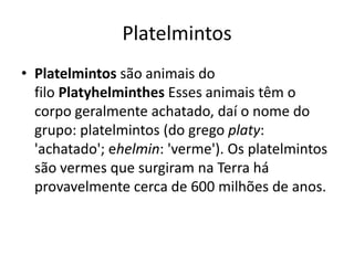 Platelmintos
• Platelmintos são animais do
filo Platyhelminthes Esses animais têm o
corpo geralmente achatado, daí o nome do
grupo: platelmintos (do grego platy:
'achatado'; ehelmin: 'verme'). Os platelmintos
são vermes que surgiram na Terra há
provavelmente cerca de 600 milhões de anos.
 