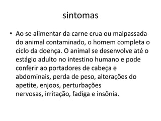 sintomas
• Ao se alimentar da carne crua ou malpassada
do animal contaminado, o homem completa o
ciclo da doença. O animal se desenvolve até o
estágio adulto no intestino humano e pode
conferir ao portadores de cabeça e
abdominais, perda de peso, alterações do
apetite, enjoos, perturbações
nervosas, irritação, fadiga e insônia.
 
