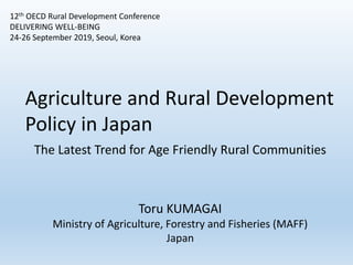 12th OECD Rural Development Conference
DELIVERING WELL-BEING
24-26 September 2019, Seoul, Korea
Agriculture and Rural Development
Policy in Japan
The Latest Trend for Age Friendly Rural Communities
Toru KUMAGAI
Ministry of Agriculture, Forestry and Fisheries (MAFF)
Japan
 