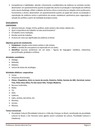 Professora: Antonia Alves da Cruz Página 3
 Competências e habilidades: abordar criticamente a problemática da violência no contexto escolar;
desenvolver um questionamento quanto ao papel dos alunos na produção e reprodução da violência
entre alunos (bullying); refletir e debater de forma crítica e construtiva as relações entre professores,
funcionários e alunos; desenvolver um questionamento quanto ao papel dos alunos na produção e
reprodução da violência contra o patrimônio da escola; estabelecer parâmetros para negociação e
solução de conflitos a partir da realidade da própria escola.
NIVELAMENTO
CONTEÚDOS:
 Gêneros textuais: charge, tirinha, gráficos, texto verbal e não verbal, tabelas etc.;
 Qual a importância do trabalho na vida social brasileira?
 O trabalho como mediação;
 Divisão social do trabalho;
 O aluno em meio aos significados da violência no Brasil.
Objetivos gerais do nivelamento:
 Estabelecer relações entre textos verbais e não verbais;
 Inferir o sentido de uma palavra ou expressão em um texto;
 Identificar recursos semânticos em um texto – figuras de linguagem: metáfora, metonímia,
personificação, gradação e antítese.
Atividades autodidatas
 Diálogo;
 Reflexão;
 Debates;
 Leitura de textos de sociólogos.
Atividades didáticas- cooperativas
 Lousa;
 Pesquisas direcionadas;
 Filmes: Chapeleiros, Entre os muros da escola, Estamira, Falcão, Garotas do ABC, Germinal, Lemon
Tree, Pelos meus olhos, Pro dia nascer feliz, Tempos Moderno.
 Recurso multimídia;
 Rádio;
 TV;
 DVD;
 Caderno;
 Lápis, canetas, borrachas, etc.
 Revistas;
 Jornais;
 Músicas.
Temas transversais
 Pluralidade Cultural (Pluralidade Cultural e a Vida das Crianças no Brasil, constituição da pluralidade
cultural no Brasil, o Ser Humano como agente social e produtor de cultura, Pluralidade Cultural e
Cidadania);
 