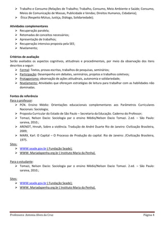 Professora: Antonia Alves da Cruz Página 4
 Trabalho e Consumo (Relações de Trabalho; Trabalho, Consumo, Meio Ambiente e Saúde; Consumo,
Meios de Comunicação de Massas, Publicidade e Vendas; Direitos Humanos, Cidadania);
 Ética (Respeito Mútuo, Justiça, Diálogo, Solidariedade);
Atividades complementares
 Recuperação paralela;
 Retomadas de conceitos necessários;
 Apresentação de trabalhos;
 Recuperação intensiva proposta pela SEE;
 Nivelamento;
Critérios de avaliação
Serão avaliados os aspectos cognitivos, atitudinais e procedimentais, por meio da observação dos itens
descritos a seguir:
 Formal: Textos, provas escritas, trabalhos de pesquisas, seminários;
 Participação: Desempenho em debates, seminários, projetos e trabalhos coletivos;
 Protagonismo: observação de ações atitudinais, autonomia e solidariedade;
 Nivelamento: Atividades que ofereçam estratégias de leitura para trabalhar com as habilidades não
dominadas.
Fontes de referência
Para o professor:
 PCN. Ensino Médio: Orientações educacionais complementares aos Parâmetros Curriculares
Nacionais: Sociologia;
 Proposta Curricular do Estado de São Paulo – Secretaria da Educação. Caderno do Professor;
 Tomazi, Nelson Dacio: Sociologia par o ensino Médio/Nelson Dacio Tomazi. 2.ed. – São Paulo:
saraiva, 2010.;
 ARENDT, Hnnah, Sobre a violência. Tradução de André Duarte Rio de Janeiro: Civilização Brasileira,
2009;
 MARX, Karl. O Capital – O Processo de Produção do capital. Rio de Janeiro: /Civilização Brasileira,
1975.
Sites:
 WWW.seade.gov.br ( Fundação Seade);
 WWW. Mariadapenha.org.br ( Instituto Maria da Penha).
Para o estudante:
 Tomazi, Nelson Dacio: Sociologia par o ensino Médio/Nelson Dacio Tomazi. 2.ed. – São Paulo:
saraiva, 2010.;
Sites:
 WWW.seade.gov.br ( Fundação Seade);
 WWW. Mariadapenha.org.br ( Instituto Maria da Penha).
 