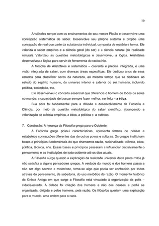 10



       Aristóteles rompe com os ensinamentos de seu mestre Platão e desenvolve uma
concepção sistemática de saber. Desenvolve seu próprio sistema e propõe uma
concepção de real que parte da substancia individual, composta de matéria e forma. Ele
valoriza o saber empírico e a ciência geral (do ser) e a ciência natural (da realidade
natural). Valorizou as questões metodológicas e desenvolveu a lógica. Aristóteles
desenvolveu a lógica para servir de ferramenta do raciocínio.
       A filosofia de Aristóteles é sistemática – coerente e precisa integrada, é uma
visão integrada de saber, com diversas áreas especificas. Ele dedicou anos de seus
estudos para classificar seres da natureza, ao mesmo tempo que se dedicava ao
estudo do espírito humano, do universo interior e exterior do ser humano, incluindo
política, sociedade, etc.
       Ele desenvolveu o conceito essencial que diferencia o homem de todos os seres
no mundo: a capacidade de buscar sempre fazer melhor, ser feliz – a ética.
       Sua obra foi fundamental para a difusão e desenvolvimento da Filosofia e
Ciência, por meio da questão metodológica do saber científico, abrangendo a
valorização da ciência empírica, a ética, a política e a estética.


7. Conclusão: A herança da Filosofia grega para o Ocidente:
       A Filosofia grega possui características, apresenta formas de pensar e
estabelece concepções diferentes das de outros povos e culturas. Os gregos instituíram
bases e princípios fundamentais do que chamamos razão, racionalidade, ciência, ética,
política, técnica, arte. Essas bases e princípios passaram a influenciar decisivamente o
pensamento e as instituições de todo ocidente até os dias atuais.
       A Filosofia surge quando a explicação da realidade universal dada pelos mitos já
não satisfaz a alguns pensadores gregos. A verdade do mundo e dos homens passa a
não ser algo secreto e misterioso, torna-se algo que podia ser conhecido por todos
através do pensamento, da sabedoria, do uso metódico da razão. O momento histórico
da Grécia Antiga em que surge a Filosofia está vinculado à organização da polis –
cidade-estado. A cidade foi criação dos homens e não dos deuses e podia se
organizada, dirigida e pelos homens, pela razão. Os filósofos queriam uma explicação
para o mundo, uma ordem para o caos.
 