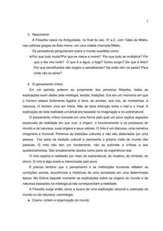2



   3. Nascimento
       A Filosofia nasce na Antiguidade, no final do sec. VI a.C, com Tales de Mileto,
nas colônias gregas da Ásia menor, em uma cidade chamada Mileto.
       Os pensadores perguntavam sobre o mundo questões como:
       Por que tudo muda?Por que se nasce e morre? Por que tudo se multiplica? Por
        que o dia vira noite? O que é a água, o fogo? Como surgiu? De que é feito?
        Por que semelhantes dão origem a semelhantes? De onde vêm os seres? Para
        onde vão os seres?


   4. O pensamento mítico
    Em um período anterior ao surgimento dos primeiros filósofos, todas as
explicações eram dadas pela mitologia, lendas, tradições. Era em um momento em que
o homem estava fortemente ligados à terra, às arvores, aos rios, às montanhas, à
natureza. O homem vivia em tribos. Não se fazia distinção entre o real e o irreal. A
explicação de toda realidade universal era baseada na imaginação e no sobrenatural.
    O pensamento mítico consiste em uma forma pela qual um povo explica aspectos
essenciais da realidade em que vive: a origem, o funcionamento e os processos do
mundo e da natureza, suas origens e seus valores. O mito é um discurso, uma narrativa
imaginaria e ficcional. Pertence às tradições culturais e não são elaborados por uma
pessoa. Faz parte da tradição cultural e representa a própria visão de mundo das
pessoas. O mito não tem um fundamento, não se submete à críticas e aos
questionamentos. São simplesmente aceitos como parte da experiência real.
    O mito explica a realidade por meio do sobrenatural, do mistério, do símbolo, do
divino. O mito é algo aceito e interiorizado pelo povo.
    É preciso lembrar que o pensamento e as instituições humanas refletem as
condições sociais, econômicas e históricas de uma sociedade em uma determinada
época. Na Grécia daquele momento as explicações sobre as origens do mundo e da
natureza baseadas na mitologia já não correspondiam a realidade.
    A Filosofia surge então como a busca de uma explicação racional e ordenada do
mundo ou da natureza: cosmologia.
      Cosmo: ordem e organização do mundo
 