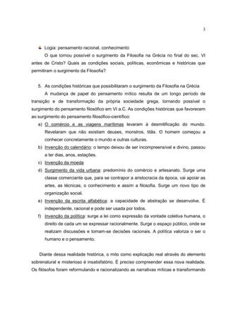 3



      Logia: pensamento racional, conhecimento
      O que tornou possível o surgimento da Filosofia na Grécia no final do sec. VI
antes de Cristo? Quais as condições sociais, políticas, econômicas e históricas que
permitiram o surgimento da Filosofia?


   5. As condições históricas que possibilitaram o surgimento da Filosofia na Grécia
      A mudança de papel do pensamento mítico resulta de um longo período de
transição e de transformação da própria sociedade grega, tornando possível o
surgimento do pensamento filosófico em VI a.C. As condições históricas que favorecem
ao surgimento do pensamento filosófico-científico:
   a) O comércio e as viagens marítimas levaram à desmitificação do mundo.
      Revelaram que não existiam deuses, monstros, titãs. O homem começou a
      conhecer concretamente o mundo e outras culturas.
   b) Invenção do calendário: o tempo deixou de ser incompreensível e divino, passou
      a ter dias, anos, estações.
   c) Invenção da moeda
   d) Surgimento da vida urbana: predomínio do comércio e artesanato. Surge uma
      classe comerciante que, para se contrapor a aristocracia da época, vai apoiar as
      artes, as técnicas, o conhecimento e assim a filosofia. Surge um novo tipo de
      organização social.
   e) Invenção da escrita alfabética: a capacidade de abstração se desenvolve. É
      independente, racional e pode ser usada por todos.
   f) Invenção da política: surge a lei como expressão da vontade coletiva humana, o
      direito de cada um se expressar racionalmente. Surge o espaço público, onde se
      realizam discussões e tomam-se decisões racionais. A política valoriza o ser o
      humano e o pensamento.


   Diante dessa realidade histórica, o mito como explicação real através do elemento
sobrenatural e misterioso é insatisfatório. É preciso compreender essa nova realidade.
Os filósofos foram reformulando e racionalizando as narrativas míticas e transformando
 