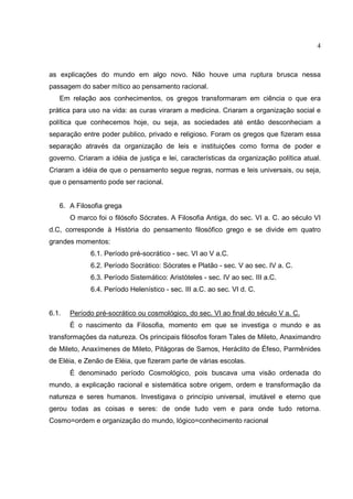 4



as explicações do mundo em algo novo. Não houve uma ruptura brusca nessa
passagem do saber mítico ao pensamento racional.
   Em relação aos conhecimentos, os gregos transformaram em ciência o que era
prática para uso na vida: as curas viraram a medicina. Criaram a organização social e
política que conhecemos hoje, ou seja, as sociedades até então desconheciam a
separação entre poder publico, privado e religioso. Foram os gregos que fizeram essa
separação através da organização de leis e instituições como forma de poder e
governo. Criaram a idéia de justiça e lei, características da organização política atual.
Criaram a idéia de que o pensamento segue regras, normas e leis universais, ou seja,
que o pensamento pode ser racional.


   6. A Filosofia grega
       O marco foi o filósofo Sócrates. A Filosofia Antiga, do sec. VI a. C. ao século VI
d.C, corresponde à História do pensamento filosófico grego e se divide em quatro
grandes momentos:
             6.1. Período pré-socrático - sec. VI ao V a.C.
             6.2. Período Socrático: Sócrates e Platão - sec. V ao sec. IV a. C.
             6.3. Período Sistemático: Aristóteles - sec. IV ao sec. III a.C.
             6.4. Período Helenístico - sec. III a.C. ao sec. VI d. C.


6.1.   Período pré-socrático ou cosmológico, do sec. VI ao final do século V a. C.
       É o nascimento da Filosofia, momento em que se investiga o mundo e as
transformações da natureza. Os principais filósofos foram Tales de Mileto, Anaximandro
de Mileto, Anaxímenes de Mileto, Pitágoras de Samos, Heráclito de Éfeso, Parmênides
de Eléia, e Zenão de Eléia, que fizeram parte de várias escolas.
       É denominado período Cosmológico, pois buscava uma visão ordenada do
mundo, a explicação racional e sistemática sobre origem, ordem e transformação da
natureza e seres humanos. Investigava o princípio universal, imutável e eterno que
gerou todas as coisas e seres: de onde tudo vem e para onde tudo retorna.
Cosmo=ordem e organização do mundo, lógico=conhecimento racional
 