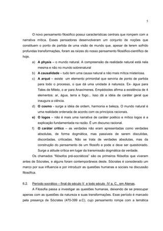 5



        O novo pensamento filosófico possui características centrais que rompem com a
narrativa mítica. Esses pensadores desenvolveram um conjunto de noções que
constituem o ponto de partida de uma visão de mundo que, apesar de terem sofrido
profundas transformações, foram as raízes do nosso pensamento filosófico-científico de
hoje.
        a) A physis – o mundo natural. A compreensão da realidade natural está nela
              mesma e não no mundo sobrenatural
        b) A causalidade – tudo tem uma causa natural e não mais mítica misteriosa.
        c) A arqué – existe um elemento primordial que serviria de ponto de partida
              para todo o processo, o que dá uma unidade à natureza. Ex- água para
              Tales de Mileto, o ar para Anaxímenes. Empédocles afirma a existência de 4
              elementos: ar, água, terra e fogo... Isso dá a idéia de caráter geral que
              inaugura a ciência.
        d) O cosmo - surge a idéia de ordem, harmonia e beleza. O mundo natural é
              uma realidade ordenada de acordo com os princípios racionais.
        e) O logos – não é mais uma narrativa de caráter poético e mítico logos é a
              explicação fundamentada na razão. É um discurso racional.
        f)    O caráter crítico – as verdades não eram apresentadas como verdades
              absolutas, de forma dogmática, mas passiveis de serem discutidas,
              discordadas, criticadas. Não se trata de verdades absolutas, mas da
              construção do pensamento de um filosofo e pode e deve ser questionado.
              Surge a atitude crítica em lugar da transmissão dogmática da verdade.
        Os chamados “filósofos pré-socráticos” são os primeiros filósofos que viveram
antes de Sócrates, e alguns foram contemporâneos deste. Sócrates é considerado um
marco por sua influencia e por introduzir as questões humanas e sociais na discussão
filosófica.


6.2.    Período socrático – final do século V e todo século IV a. C., em Atenas.
        A Filosofia passa a investigar as questões humanas, deixando de se preocupar
apenas com as questões da natureza e suas transformações. Esse período é marcado
pela presença de Sócrates (470-399 a.C), cujo pensamento rompe com a temática
 