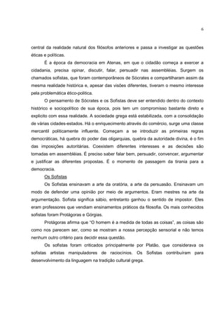 6



central da realidade natural dos filósofos anteriores e passa a investigar as questões
éticas e políticas.
       É a época da democracia em Atenas, em que o cidadão começa a exercer a
cidadania, precisa opinar, discutir, falar, persuadir nas assembléias. Surgem os
chamados sofistas, que foram contemporâneos de Sócrates e compartilharam assim da
mesma realidade histórica e, apesar das visões diferentes, tiveram o mesmo interesse
pela problemática ético-politica.
       O pensamento de Sócrates e os Sofistas deve ser entendido dentro do contexto
histórico e sociopolítico de sua época, pois tem um compromisso bastante direto e
explicito com essa realidade. A sociedade grega está estabilizada, com a consolidação
de várias cidades-estados. Há o enriquecimento através do comércio, surge uma classe
mercantil politicamente influente. Começam a se introduzir as primeiras regras
democráticas, há quebra do poder das oligarquias, quebra da autoridade divina, é o fim
das imposições autoritárias. Coexistem diferentes interesses e as decisões são
tomadas em assembléias. É preciso saber falar bem, persuadir, convencer, argumentar
e justificar as diferentes propostas. É o momento de passagem da tirania para a
democracia.
       Os Sofistas
       Os Sofistas ensinavam a arte da oratória, a arte da persuasão. Ensinavam um
modo de defender uma opinião por meio de argumentos. Eram mestres na arte da
argumentação. Sofista significa sábio, entretanto ganhou o sentido de impostor. Eles
eram professores que vendiam ensinamentos práticos da filosofia. Os mais conhecidos
sofistas foram Protágoras e Górgias.
       Protágoras afirma que “O homem é a medida de todas as coisas”, as coisas são
como nos parecem ser, como se mostram a nossa percepção sensorial e não temos
nenhum outro critério para decidir essa questão.
       Os sofistas foram criticados principalmente por Platão, que considerava os
sofistas artistas manipuladores de raciocínios. Os Sofistas contribuíram para
desenvolvimento da linguagem na tradição cultural grega.
 