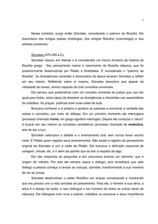 7



       Nesse contexto, surge então Sócrates, considerado o patrono da filosofia. Ele
discordava dos antigos poetas (mitologia), dos antigos filósofos (cosmologia) e dos
sofistas (oradores).


       Sócrates (470-399 a.C),
       Sócrates nasceu em Atenas e é considerado um marco divisório da história da
filosofia grega.    Seu pensamento marca o nascimento da filosofia clássica, que foi
posteriormente desenvolvida por Platão e Aristóteles. É considerado o “patrono da
filosofia”. As divergências inerentes à democracia da época levaram Sócrates a refletir
em seu interior. Refletindo sobre si mesmo, Sócrates descobriu que apesar da
variedade de coisas, somos capazes de criar conceitos universais.
       Ele pensou que poderíamos criar um conceito universal de justiça que, por ser
igual para todos, seria capaz de dissolver as divergências e discórdias nas assembléias
de cidadãos. As praças públicas eram suas salas de aula.
       Buscava conhecer a si próprio e ajudava as pessoas a encontrar a verdade das
coisas e conceitos, por meio do diálogo. Em um primeiro momento ele interrogava
(processo chamado ironia, em grego significa interrogar). Depois ele conduzia o “aluno”
à buscar em seu interior os conceitos verdadeiros (processo chamado de maiêutica,
arte de dar a luz).
       Sócrates valorizava o debate e o ensinamento oral, sem nunca haver escrito
nada. É Platão quem registra seus ensinamentos. Não existe o registro do pensamento
original de Sócrates e sim a visão de Platão. Ele buscava a definição essencial de
coragem, virtude, etc. é ir alem da opinião que se tem a respeito de algo.
       Ele não respondia às perguntas e sim procurava ensinar um caminho, que é
origem de método. Por isso ele sempre usava o diálogo, pois acreditava que pelo
diálogo a pessoa começa a revisar as crenças, opiniões, transformando a sua maneira
de ver as coisas.
       Sócrates desenvolveu o saber filosófico em praças conversando e mostrando
que era preciso unir a vida concreta ao pensamento. Para ele, o homem é sua alma, a
alma é o desejo da razão, e isso distingue o ser humano de todos os outros seres da
natureza. Ele dialogava com ricos e pobres, cidadãos ou escravos e dava importância
 