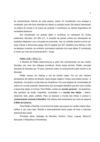 8



às características internas de cada pessoa. Assim, foi considerado uma ameaça a
sociedade, pois não fazia distinção de classe ou posição social. Ele estava interessado
na prática da virtude e na busca da verdade, e contrariava os valores dogmáticos da
sociedade ateniense.
      Era considerado um grande sábio e contrariou os interesses de muitos
poderosos. Sócrates, em 399 a.C., é acusado de graves crimes por desrespeito às
tradições religiosas e por corrupção da juventude, mas na verdade queriam puni-lo por
suas críticas à democracia grega. Ele foi julgado por 501 cidadãos ema Atenas e não
se declarou inocente, ao contrário, permanece coerente com suas idéias. É condenado
à morte, por meio de envenenamento – cicuta.


      Platão ( 428 – 348 a. C.)
      A filosofia de Platão desenvolve-se a partir dos ensinamentos de seu mestre
Sócrates, por meio dos diálogos socráticos. Ainda nesse período, Platão, principal
discípulo de Sócrates por 10 anos, escreveu sobre os ensinamentos dele mesmo e de
Sócrates.
      Platão nasceu em Atenas e era de família nobre. Foi um dos maiores
pensadores da história da filosofia. Após longas viagens, fundou sua própria escola - a
Academia, nos jardins construídos por Acadamus. Era uma espécie de universidade de
ensino do mundo ocidental. Desenvolve sua concepção filosófica que tem como núcleo
a teoria das idéias ou formas. Para Platão, existia um mundo sensível – da aparência,
das opiniões, da ilusão, imperfeito, incompleto e o mundo das idéias – eterno,
essencial, belo, pleno, perfeito. Para se alcançar o mundo das idéias, é preciso o
conhecimento racional e filosófico. Ele explica este pensamento por meio da alegoria
O Mito da Caverna.
      Para Platão a filosofia é uma forma de saber que possui um caráter prático ético-
político e, por outro lado, filosofia é essencialmente teoria capaz de levar a natureza
essencial das coisas.
      Principais obras: Apologia de Sócrates, Eutífron, Críton, Laques, Mênon,O
Banquete, A República e Parmênides.
 