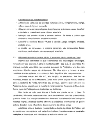 9



       Características do período socrático:
       A filosofia se volta para as questões humanas: ações, comportamento, crença,
       valor, o lugar do homem no mundo.
       O homem como ser racional capaz de conhecer-se a si mesmo, capaz de refletir
       e estabelecer procedimentos que o levem a verdade.
       Definição das virtudes morais e virtudes políticas. As idéias e práticas que
       norteiam o comportamento dos seres humanos.
       Encontrar a essência dessas virtudes e valores: justiça, coragem, amizade,
       piedade, amor.
       A opinião, as percepções e imagens sensoriais são consideradas falsas,
       mentirosas, contraditórias para se conseguir a verdade.


6.3.   Período sistemático do final do século IV ao final do século II antes de Cristo
       Dizemos que sistemático é o que se caracteriza pela organização e articulação,
formando um todo coerente. A obra de Aristóteles (384 - 322 a..C.) é sistemática. No
chamado período sistemático, seu principal pensador foi Aristóteles, um dos mais
importantes filósofos gregos da Antiguidade. Ele falou sobre o homem, a alma,
classificou animais e plantas, criou o método, falou de política, leis, comportamentos.
       Aristóteles nasceu em 384 a.C., em Estagira, na Macedônia. Era filho de
Nicômaco, médico do rei da Macedônia. Ainda muito jovem foi para Atenas, onde foi
para a Academia de Platão, tornado-se seu discípulo. Estudou quase 20 anos na
Academia, tornou-se professor, e, mais tarde, foi professor de Alexandre da Macedônia.
Com a morte de Platão deixou a Academia e sai de Atenas.
       Mais tarde ele volta para Atenas e funda sua própria escola, o Liceu. O
pensamento aristotélico desenvolveu-se a partir de uma crítica tanto aos pré-socráticos
quanto a Platão. Sua principal obra filosófica Metafísica busca elaborar uma concepção
filosófica original. Aristóteles redefine a filosofia e apresenta a construção de um grande
sistema de saber, muito influente no desenvolvimento da ciência antiga.
       Aristóteles critica o dualismo representado na teoria das idéias de Platão e vai
apresentar sua concepção de real, evitando o dualismo dos dois mundos – sensível e
inteligível, e desenvolve uma concepção de realidade substancial.
 